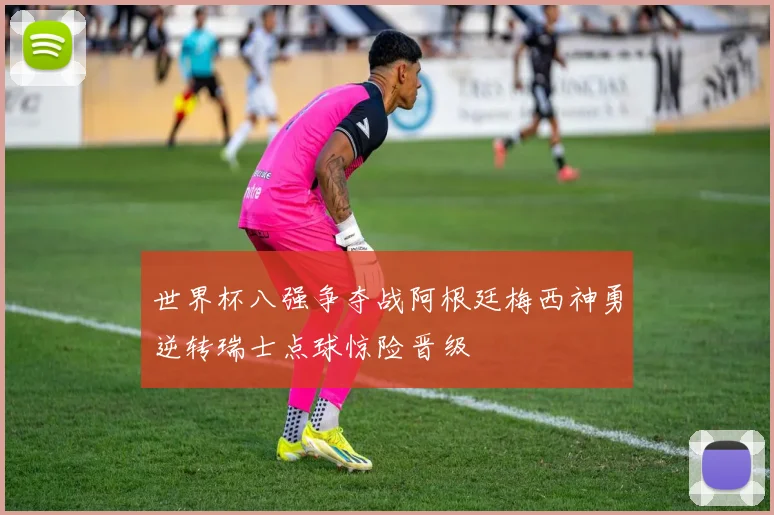 世界杯八强争夺战阿根廷梅西神勇逆转瑞士点球惊险晋级