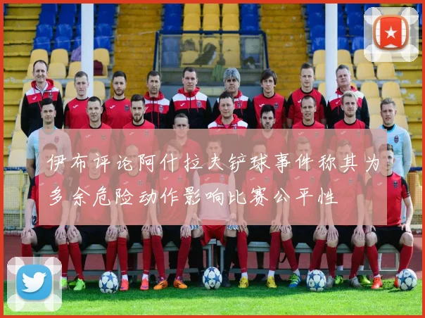 伊布评论阿什拉夫铲球事件称其为多余危险动作影响比赛公平性