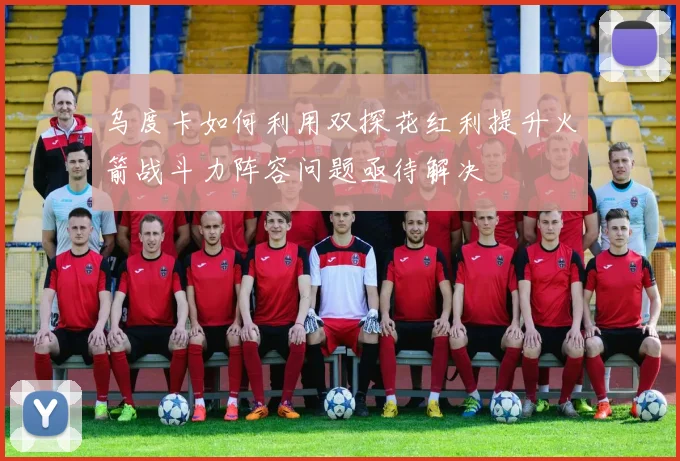 乌度卡如何利用双探花红利提升火箭战斗力阵容问题亟待解决