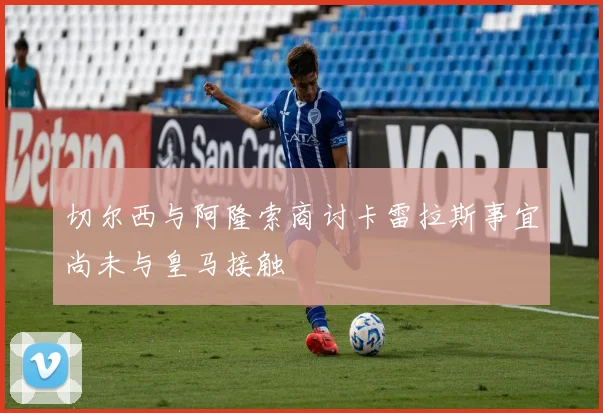 切尔西与阿隆索商讨卡雷拉斯事宜尚未与皇马接触