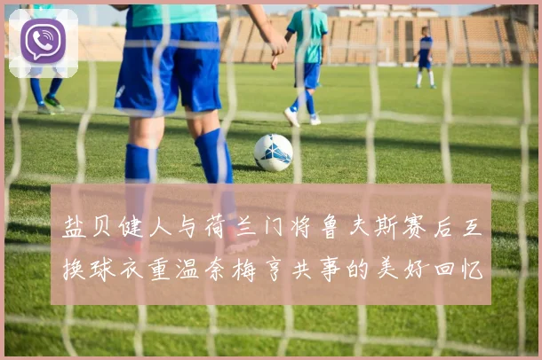 盐贝健人与荷兰门将鲁夫斯赛后互换球衣重温奈梅亨共事的美好回忆