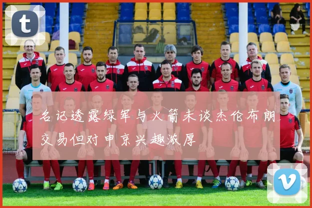 名记透露绿军与火箭未谈杰伦布朗交易但对申京兴趣浓厚