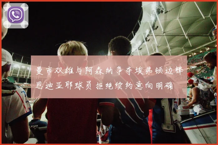 曼市双雄与阿森纳争夺埃弗顿边锋恩迪亚耶球员拒绝续约意向明确