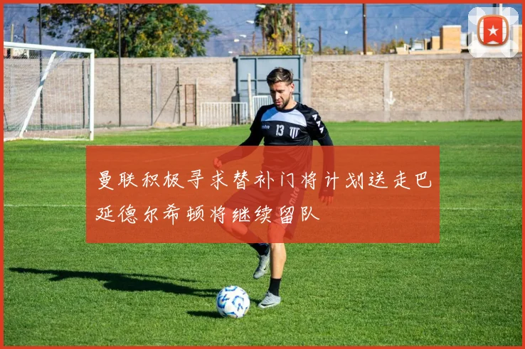曼联积极寻求替补门将计划送走巴延德尔希顿将继续留队