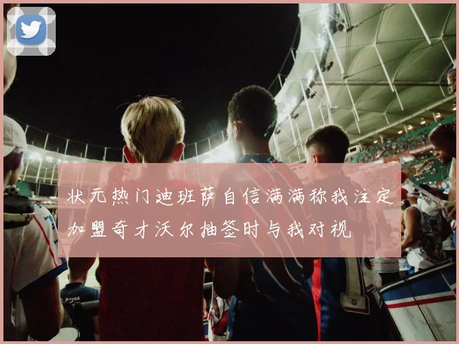 状元热门迪班萨自信满满称我注定加盟奇才沃尔抽签时与我对视