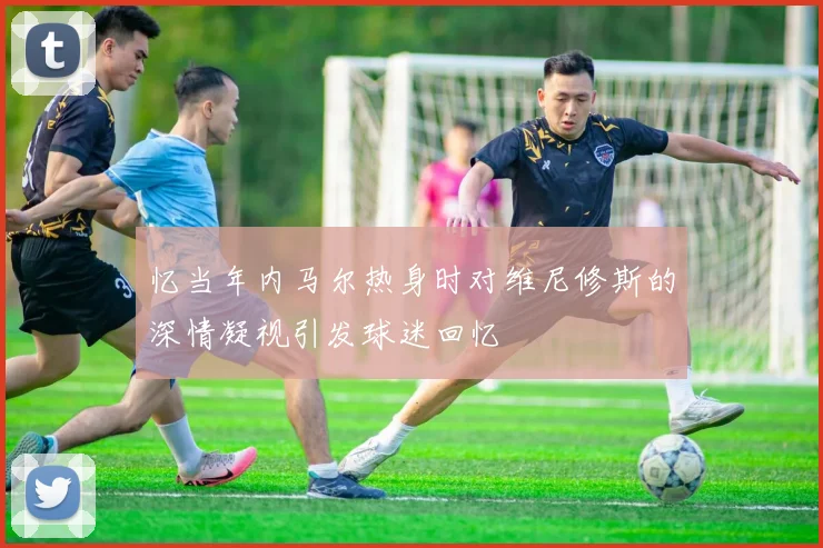 忆当年内马尔热身时对维尼修斯的深情凝视引发球迷回忆