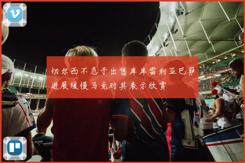 切尔西不急于出售库库雷利亚巴萨进展缓慢马竞对其表示欣赏