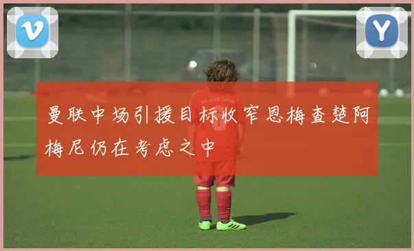 曼联中场引援目标收窄恩梅查楚阿梅尼仍在考虑之中