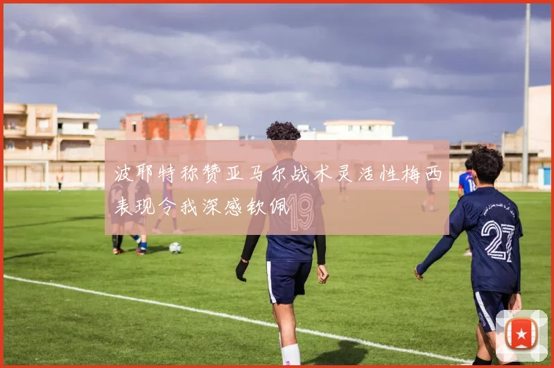 波耶特称赞亚马尔战术灵活性梅西表现令我深感钦佩
