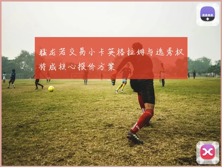 猛龙若交易小卡英格拉姆与选秀权将成核心报价方案