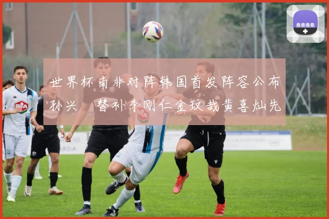 世界杯南非对阵韩国首发阵容公布孙兴慜替补李刚仁金玟哉黄喜灿先发