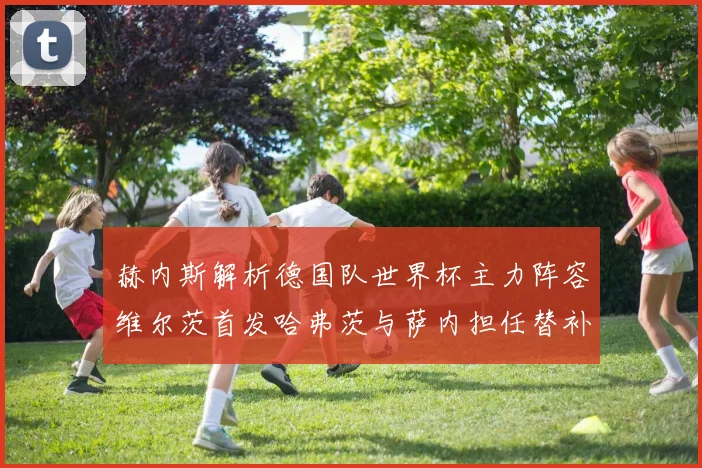 赫内斯解析德国队世界杯主力阵容维尔茨首发哈弗茨与萨内担任替补